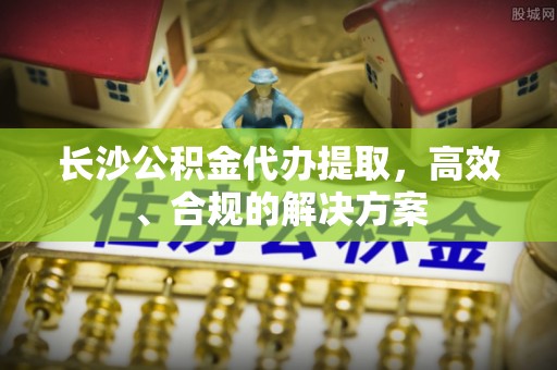 道真长沙公积金代办提取，高效、合规的解决方案