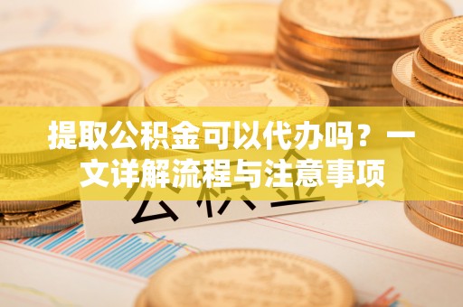 道真提取公积金可以代办吗？一文详解流程与注意事项