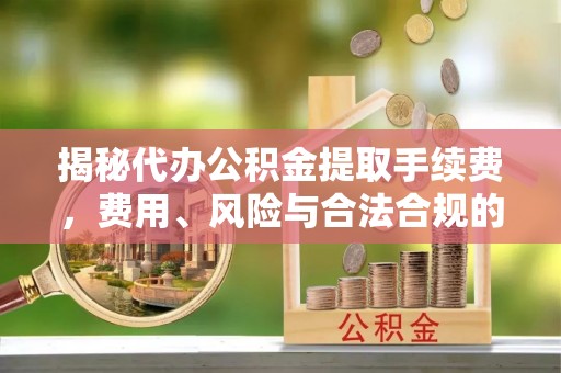 道真揭秘代办公积金提取手续费，费用、风险与合法合规的全解析