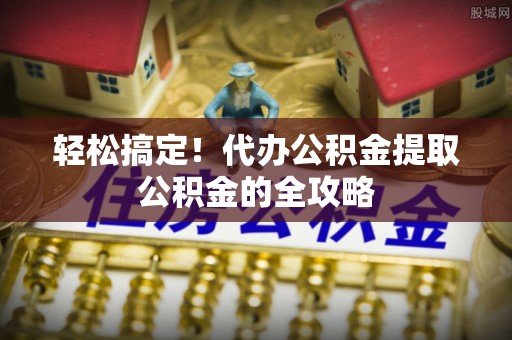 道真轻松搞定！代办公积金提取公积金的全攻略