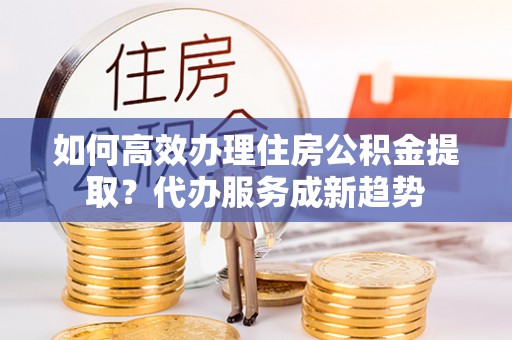 道真如何高效办理住房公积金提取？代办服务成新趋势