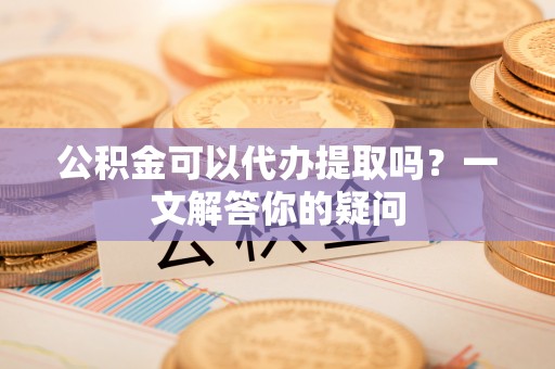 道真公积金可以代办提取吗？一文解答你的疑问