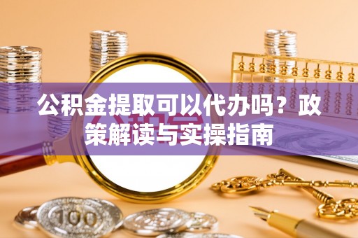 道真公积金提取可以代办吗？政策解读与实操指南