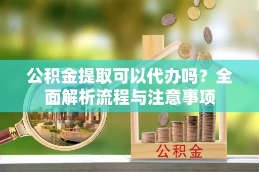 道真公积金提取可以代办吗？全面解析流程与注意事项