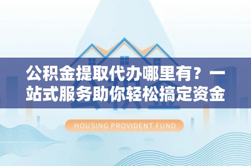 道真公积金提取代办哪里有？一站式服务助你轻松搞定资金难题