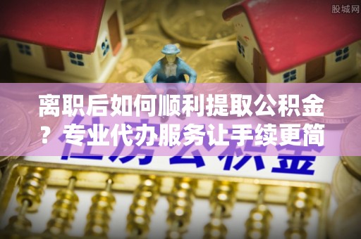 道真离职后如何顺利提取公积金？专业代办服务让手续更简单