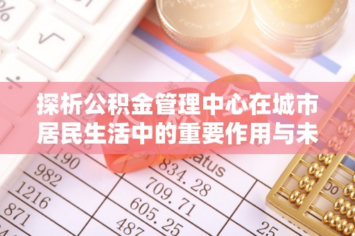道真探析公积金管理中心在城市居民生活中的重要作用与未来发展趋势