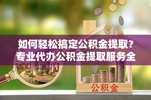 道真如何轻松搞定公积金提取？专业代办公积金提取服务全解析