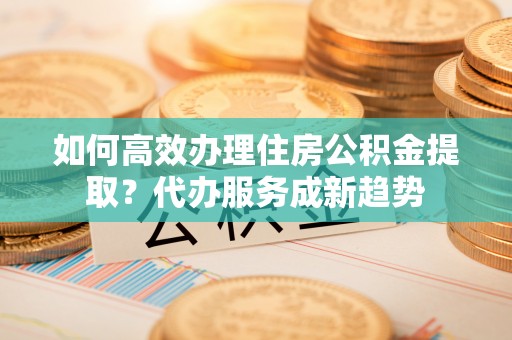 道真如何高效办理住房公积金提取？代办服务成新趋势