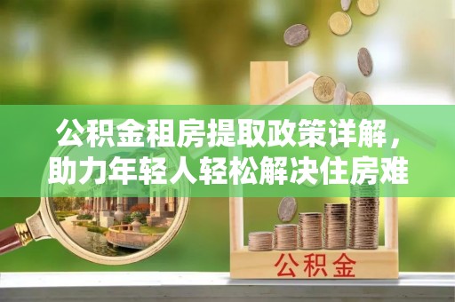 道真公积金租房提取政策详解，助力年轻人轻松解决住房难题