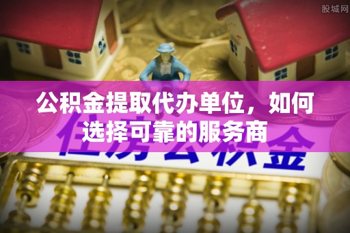 道真公积金提取代办单位，如何选择可靠的服务商