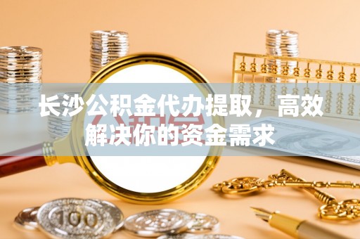 道真长沙公积金代办提取，高效解决你的资金需求